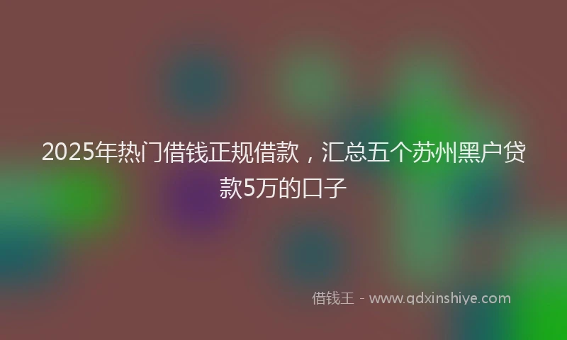 2025年热门借钱正规借款，汇总五个苏州黑户贷款5万的口子