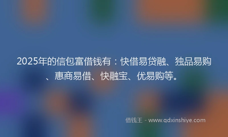 2025年的信包富借钱有：快借易贷融、独品易购、惠商易借、快融宝、优易购等。