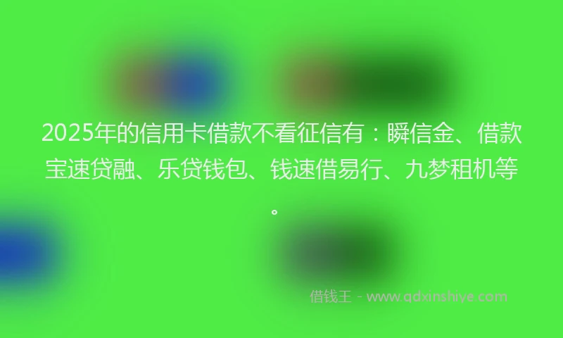 2025年的信用卡借款不看征信有：瞬信金、借款宝速贷融、乐贷钱包、钱速借易行、九梦租机等。