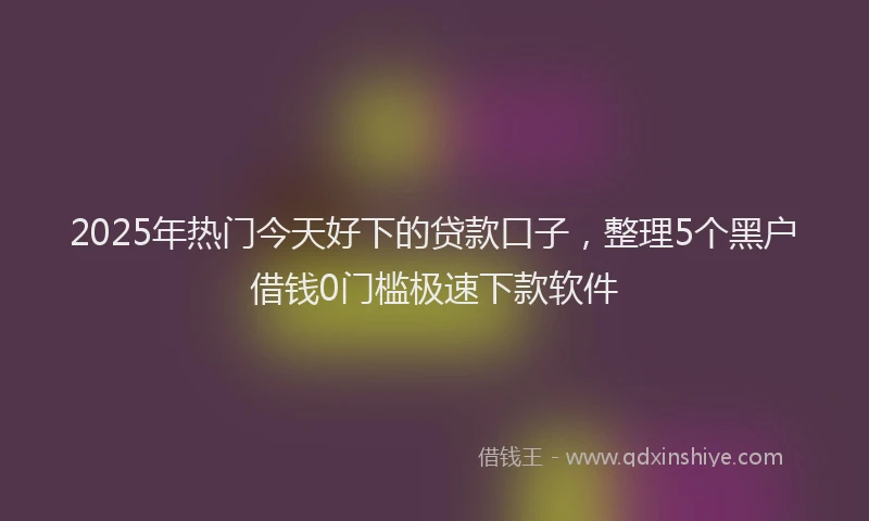 2025年热门今天好下的贷款口子，整理5个黑户借钱0门槛极速下款软件