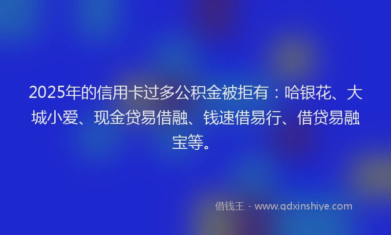 2025年的信用卡过多公积金被拒有：哈银花、大城小爱、现金贷易借融、钱速借易行、借贷易融宝等。