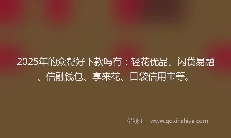 2025年的众帮好下款吗有：轻花优品、闪贷易融、信融钱包、享来花、口袋信用宝等。