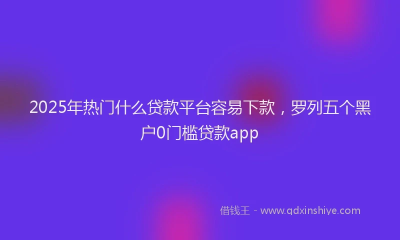 2025年热门什么贷款平台容易下款，罗列五个黑户0门槛贷款app
