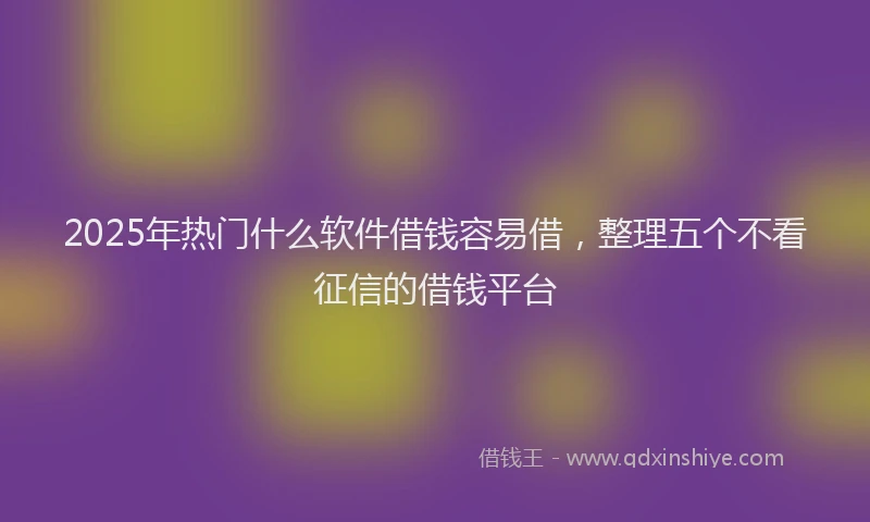 2025年热门什么软件借钱容易借，整理五个不看征信的借钱平台
