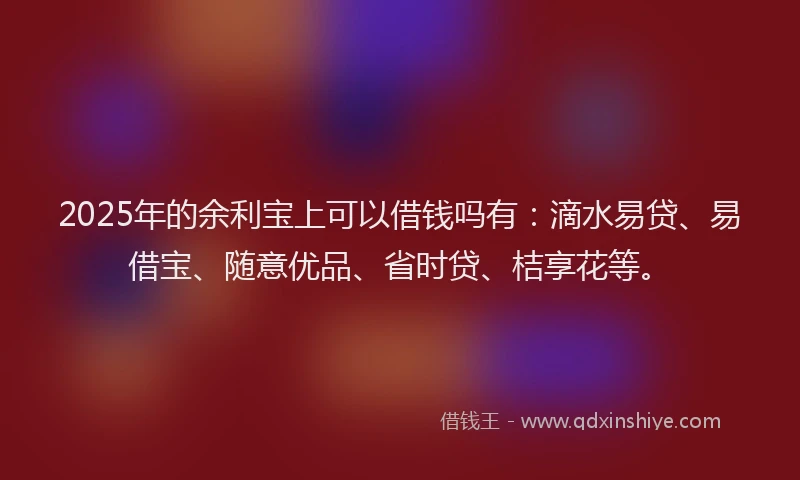 2025年的余利宝上可以借钱吗有：滴水易贷、易借宝、随意优品、省时贷、桔享花等。