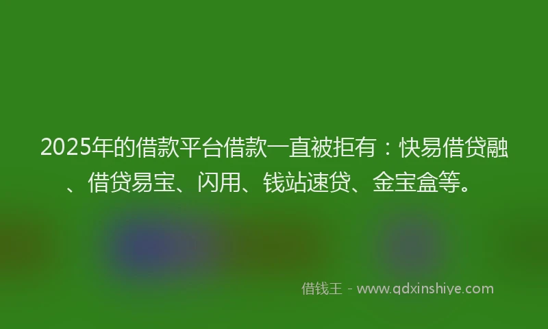 2025年的借款平台借款一直被拒有：快易借贷融、借贷易宝、闪用、钱站速贷、金宝盒等。