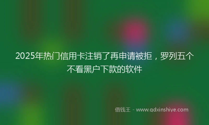2025年热门信用卡注销了再申请被拒，罗列五个不看黑户下款的软件