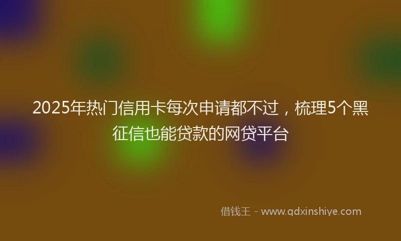 2025年热门信用卡每次申请都不过，梳理5个黑征信也能贷款的网贷平台