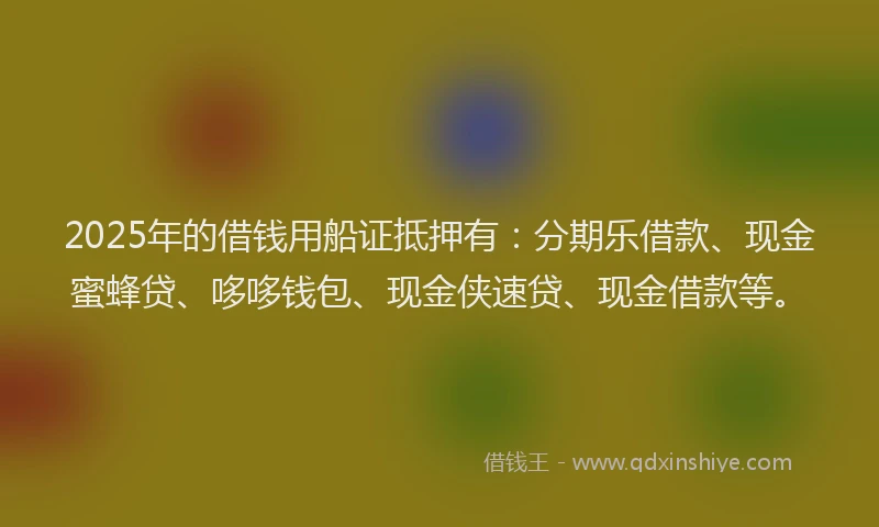 2025年的借钱用船证抵押有：分期乐借款、现金蜜蜂贷、哆哆钱包、现金侠速贷、现金借款等。