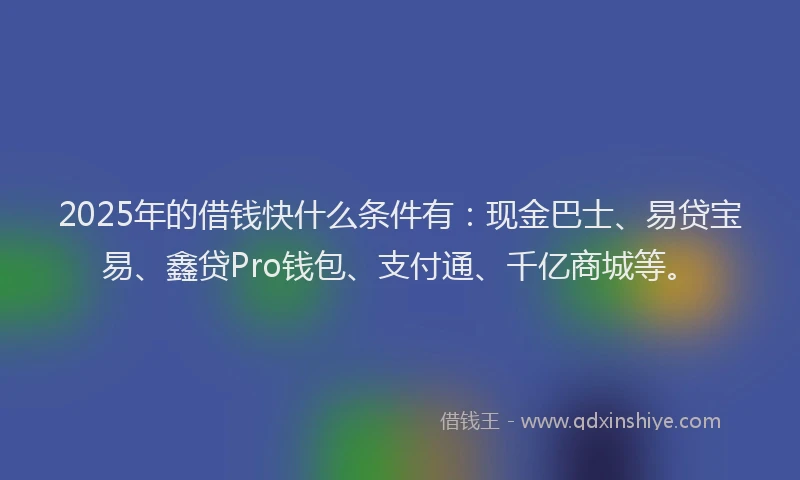 2025年的借钱快什么条件有：现金巴士、易贷宝易、鑫贷Pro钱包、支付通、千亿商城等。