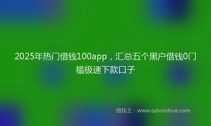 2025年热门借钱100app，汇总五个黑户借钱0门槛极速下款口子