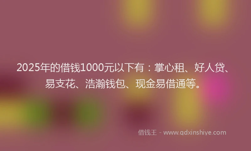 2025年的借钱1000元以下有：掌心租、好人贷、易支花、浩瀚钱包、现金易借通等。
