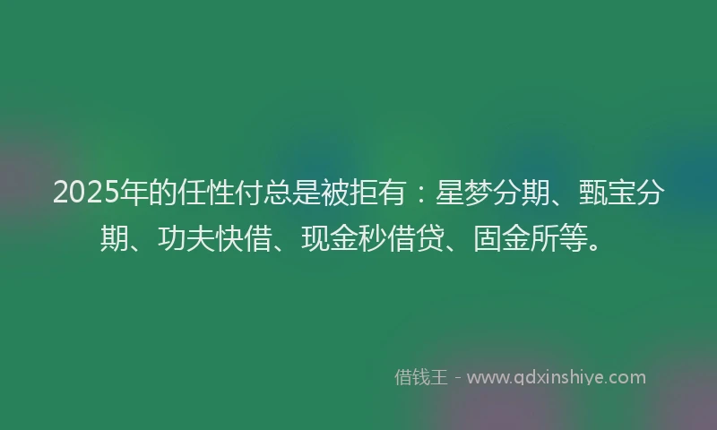 2025年的任性付总是被拒有：星梦分期、甄宝分期、功夫快借、现金秒借贷、固金所等。