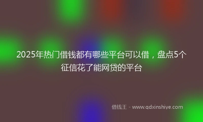 2025年热门借钱都有哪些平台可以借，盘点5个征信花了能网贷的平台