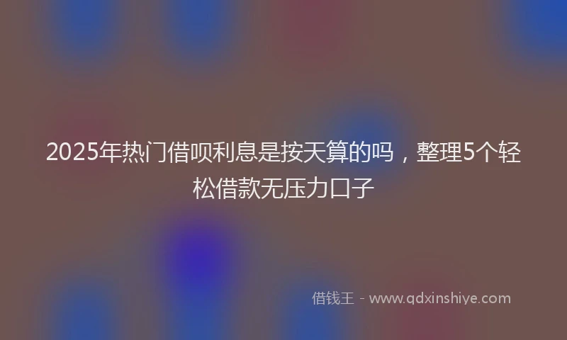 2025年热门借呗利息是按天算的吗，整理5个轻松借款无压力口子