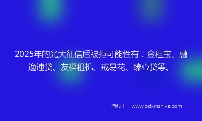 2025年的光大征信后被拒可能性有：金租宝、融逸速贷、友福租机、戒易花、臻心贷等。