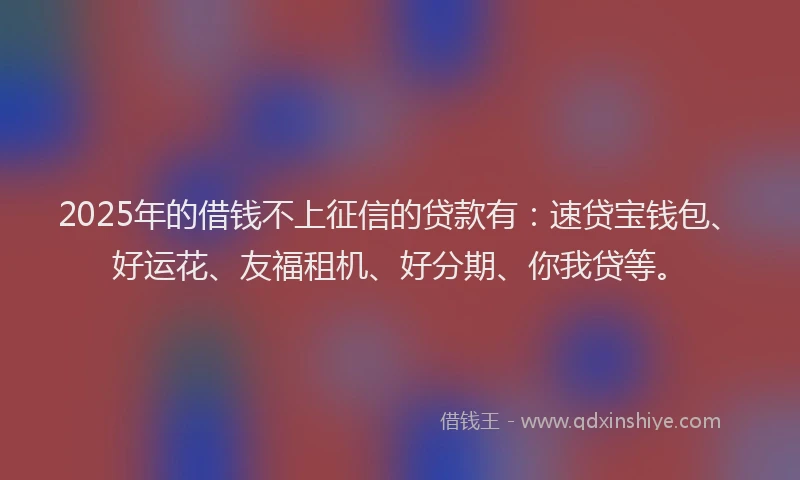 2025年的借钱不上征信的贷款有：速贷宝钱包、好运花、友福租机、好分期、你我贷等。