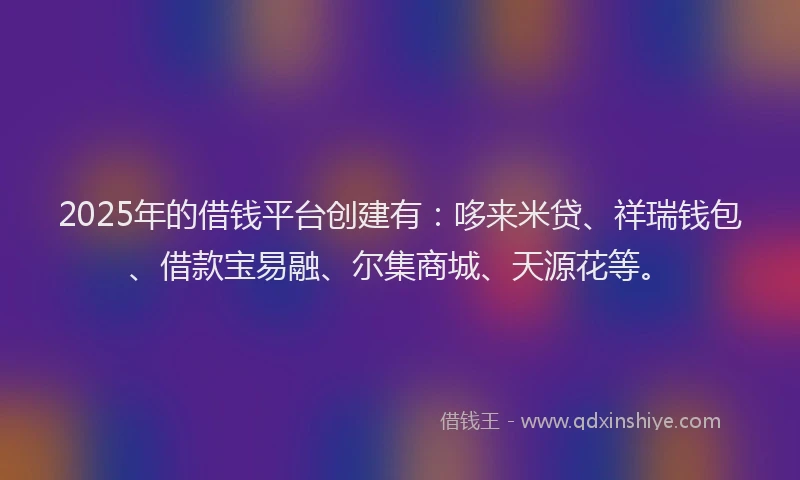 2025年的借钱平台创建有：哆来米贷、祥瑞钱包、借款宝易融、尔集商城、天源花等。
