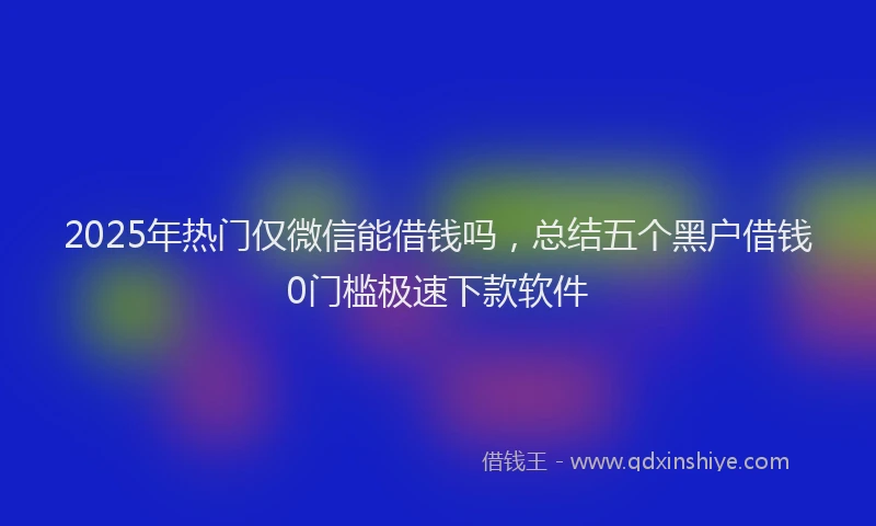 2025年热门仅微信能借钱吗，总结五个黑户借钱0门槛极速下款软件