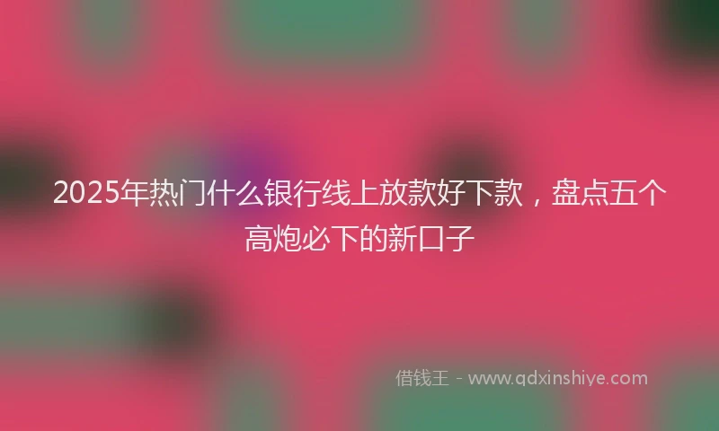 2025年热门什么银行线上放款好下款，盘点五个高炮必下的新口子