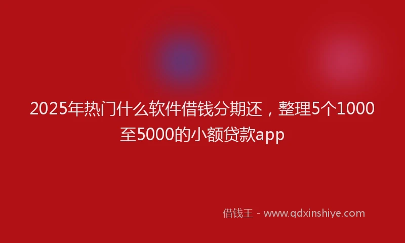 2025年热门什么软件借钱分期还，整理5个1000至5000的小额贷款app