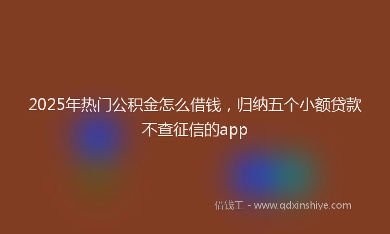 2025年热门公积金怎么借钱，归纳五个小额贷款不查征信的app