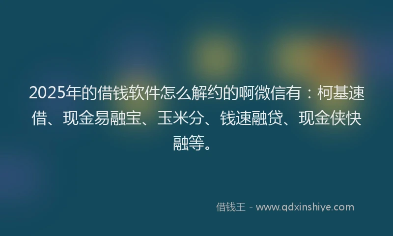 2025年的借钱软件怎么解约的啊微信有：柯基速借、现金易融宝、玉米分、钱速融贷、现金侠快融等。