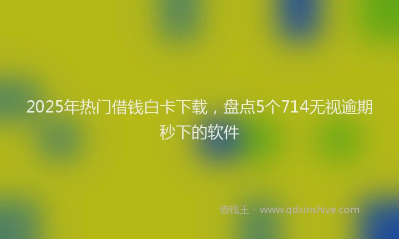 2025年热门借钱白卡下载，盘点5个714无视逾期秒下的软件
