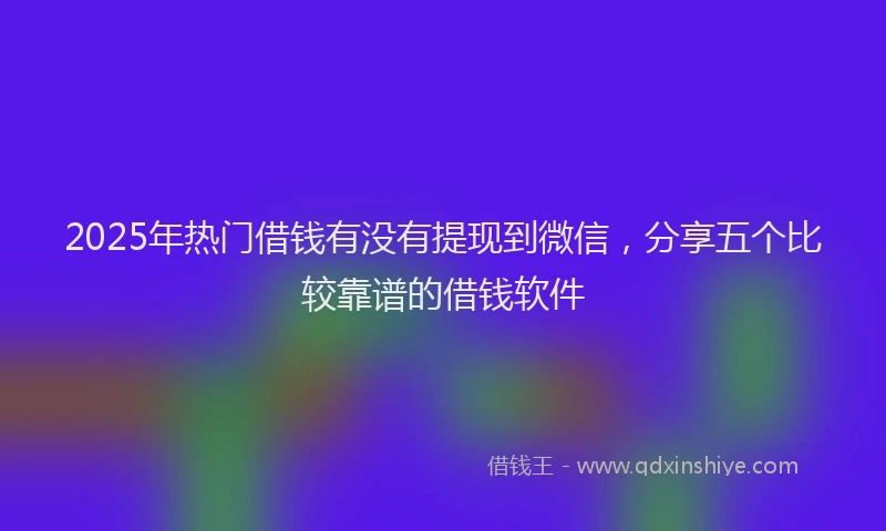 2025年热门借钱有没有提现到微信，分享五个比较靠谱的借钱软件