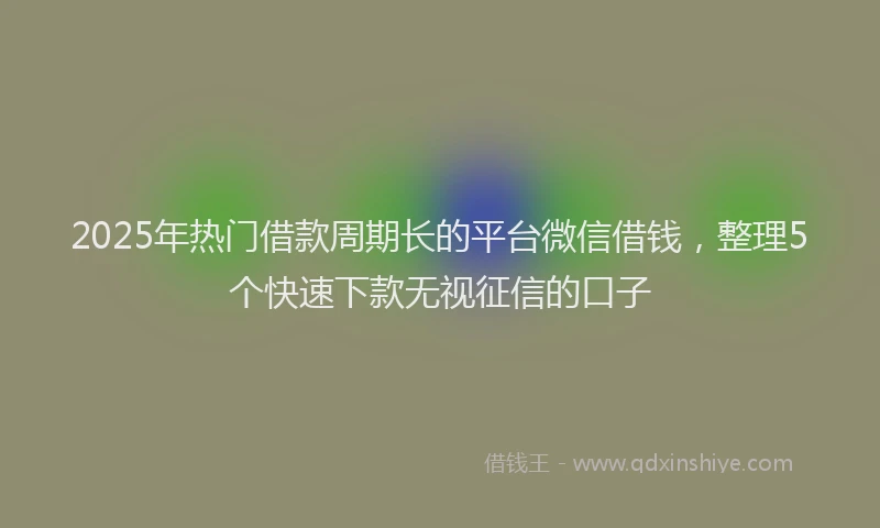 2025年热门借款周期长的平台微信借钱，整理5个快速下款无视征信的口子