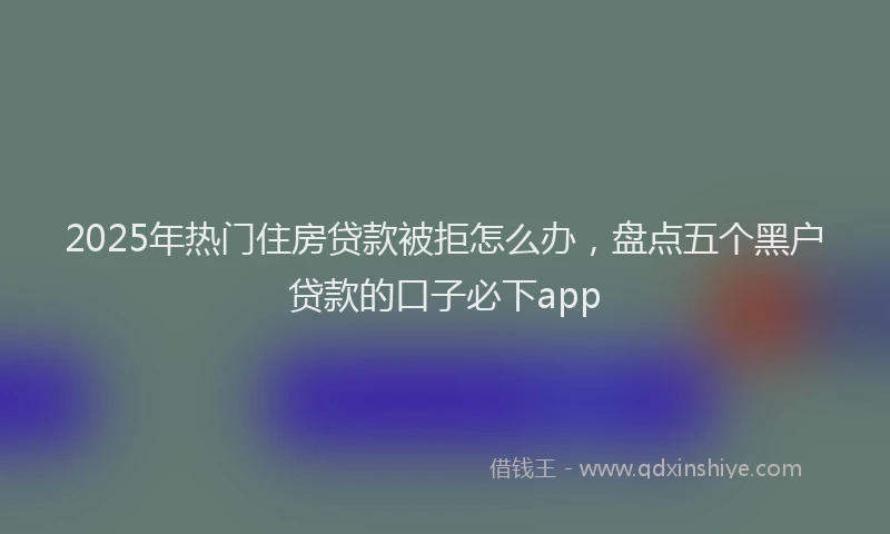 2025年热门住房贷款被拒怎么办，盘点五个黑户贷款的口子必下app