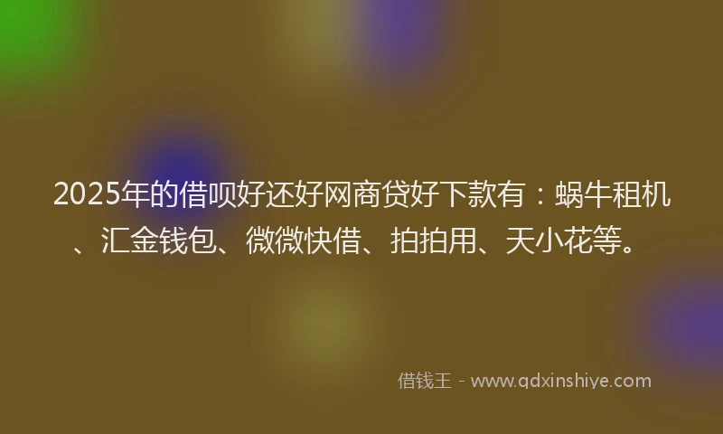 2025年的借呗好还好网商贷好下款有：蜗牛租机、汇金钱包、微微快借、拍拍用、天小花等。