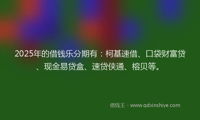 2025年的借钱乐分期有：柯基速借、口袋财富贷、现金易贷盒、速贷侠通、榕贝等。
