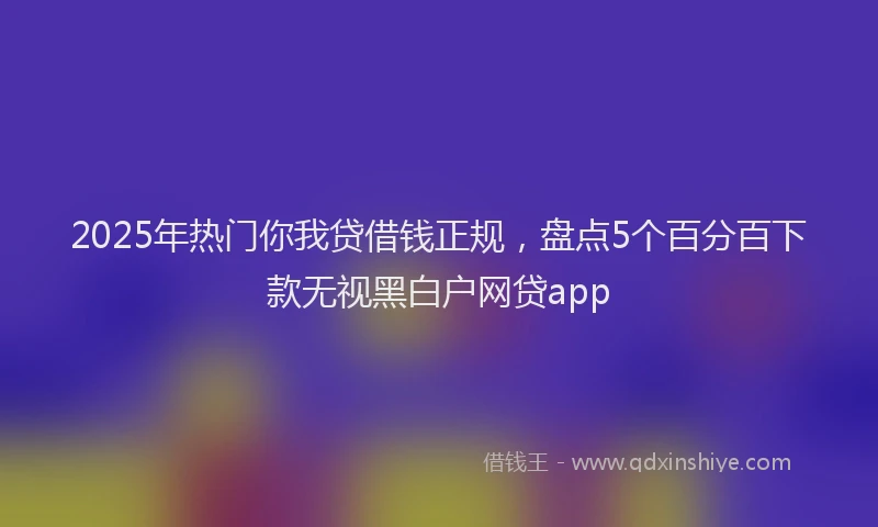 2025年热门你我贷借钱正规，盘点5个百分百下款无视黑白户网贷app