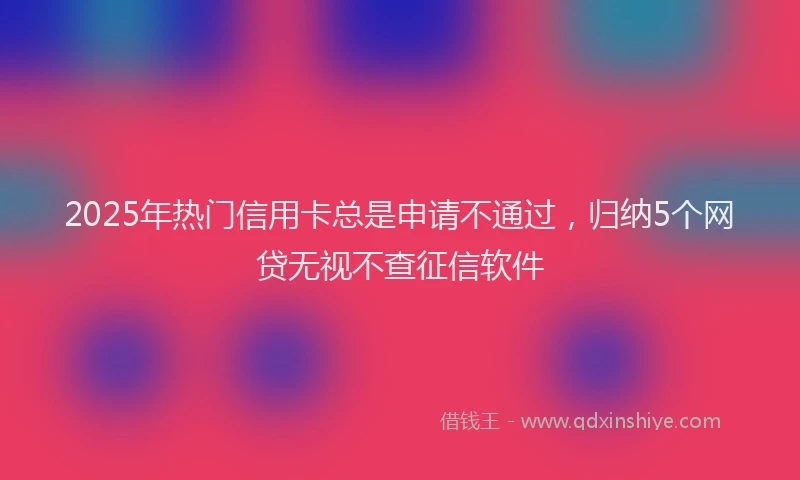 2025年热门信用卡总是申请不通过，归纳5个网贷无视不查征信软件