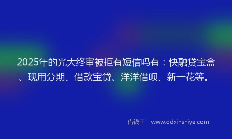 2025年的光大终审被拒有短信吗有：快融贷宝盒、现用分期、借款宝贷、洋洋借呗、新一花等。