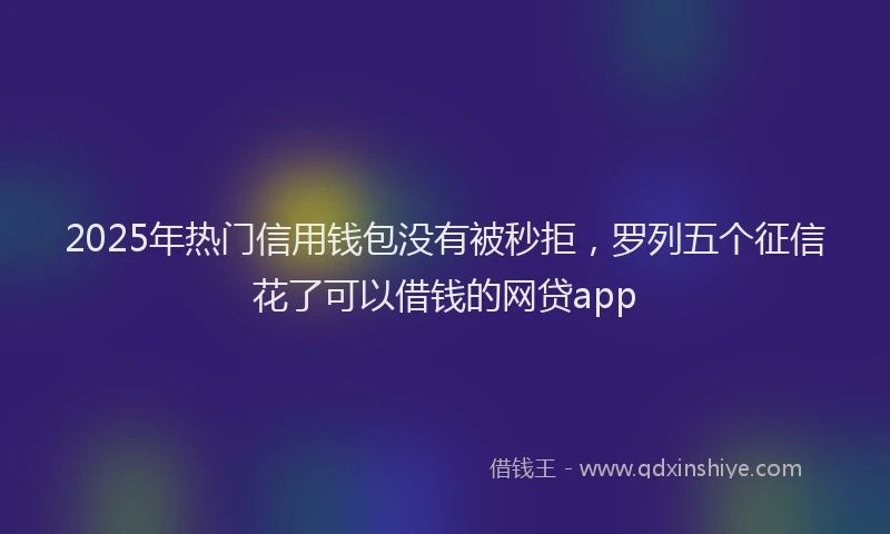 2025年热门信用钱包没有被秒拒，罗列五个征信花了可以借钱的网贷app