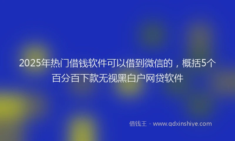2025年热门借钱软件可以借到微信的，概括5个百分百下款无视黑白户网贷软件