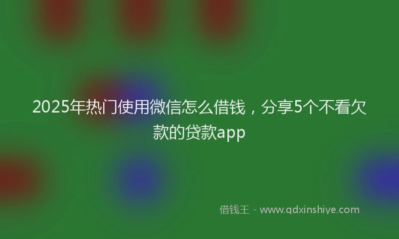 2025年热门使用微信怎么借钱，分享5个不看欠款的贷款app