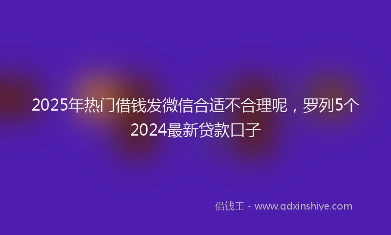 2025年热门借钱发微信合适不合理呢，罗列5个2024最新贷款口子