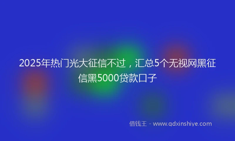 2025年热门光大征信不过，汇总5个无视网黑征信黑5000贷款口子