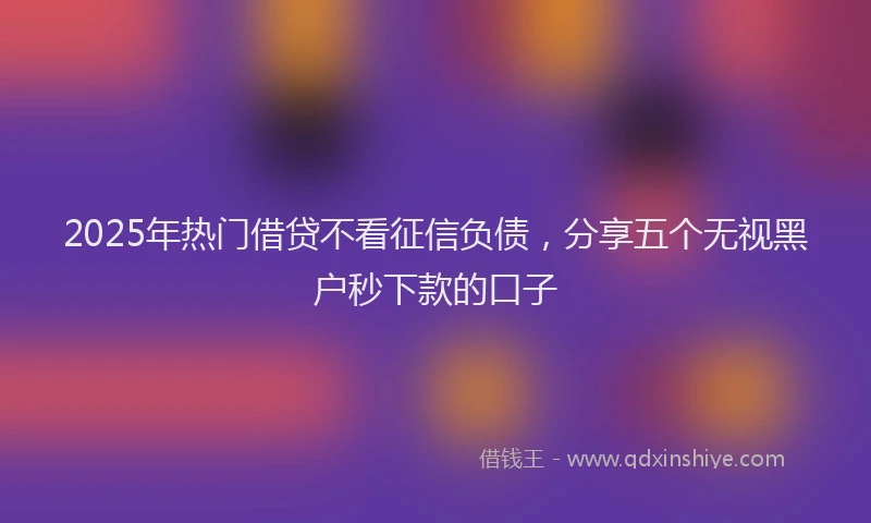 2025年热门借贷不看征信负债，分享五个无视黑户秒下款的口子