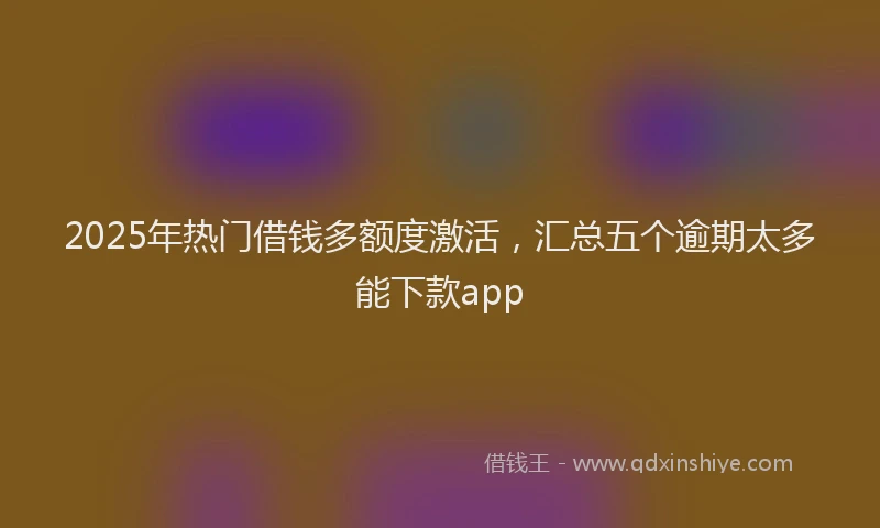 2025年热门借钱多额度激活，汇总五个逾期太多能下款app