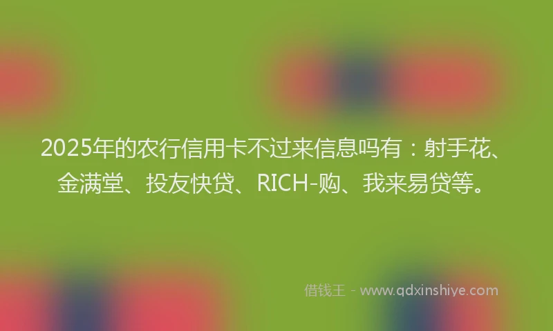 2025年的农行信用卡不过来信息吗有：射手花、金满堂、投友快贷、RICH-购、我来易贷等。