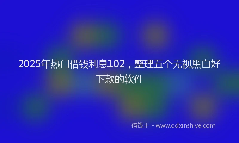 2025年热门借钱利息102，整理五个无视黑白好下款的软件