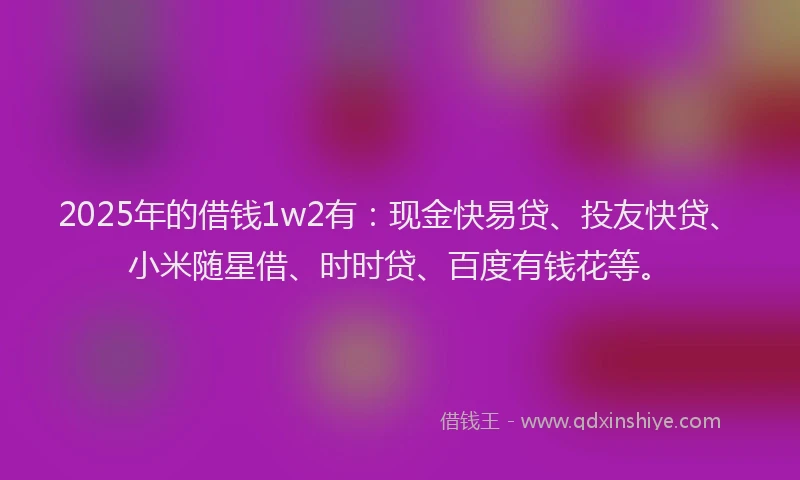 2025年的借钱1w2有：现金快易贷、投友快贷、小米随星借、时时贷、百度有钱花等。