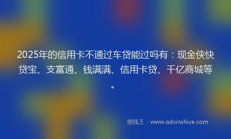 2025年的信用卡不通过车贷能过吗有：现金侠快贷宝、支富通、钱满满、信用卡贷、千亿商城等。