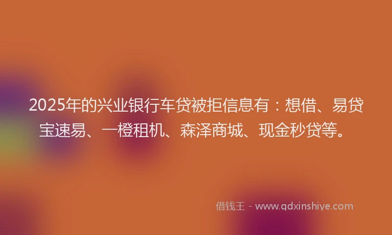 2025年的兴业银行车贷被拒信息有：想借、易贷宝速易、一橙租机、森泽商城、现金秒贷等。