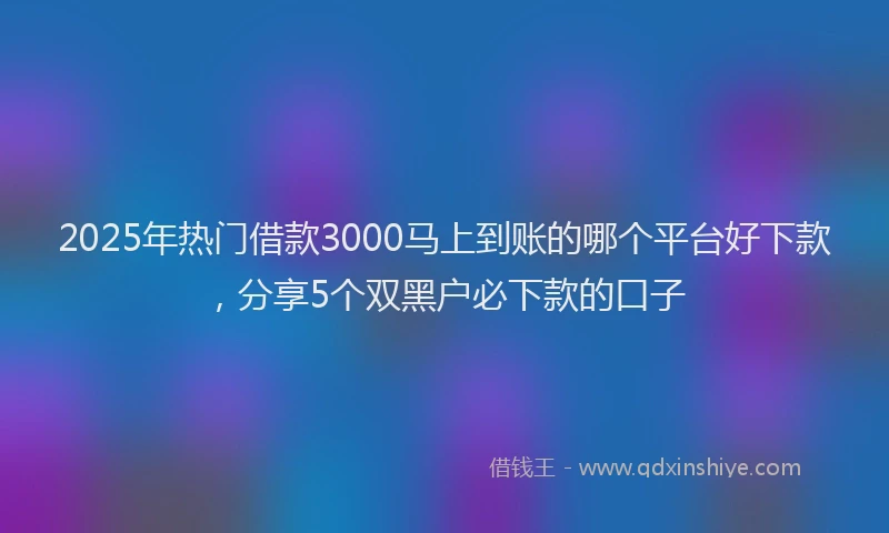 2025年热门借款3000马上到账的哪个平台好下款，分享5个双黑户必下款的口子