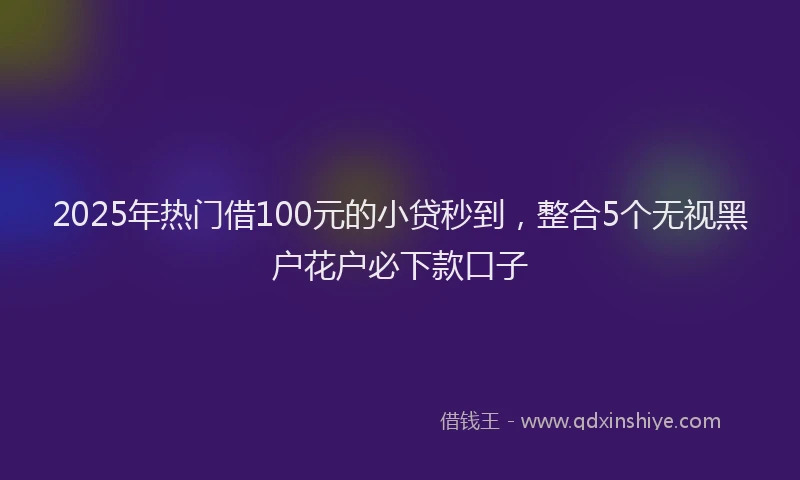 2025年热门借100元的小贷秒到，整合5个无视黑户花户必下款口子